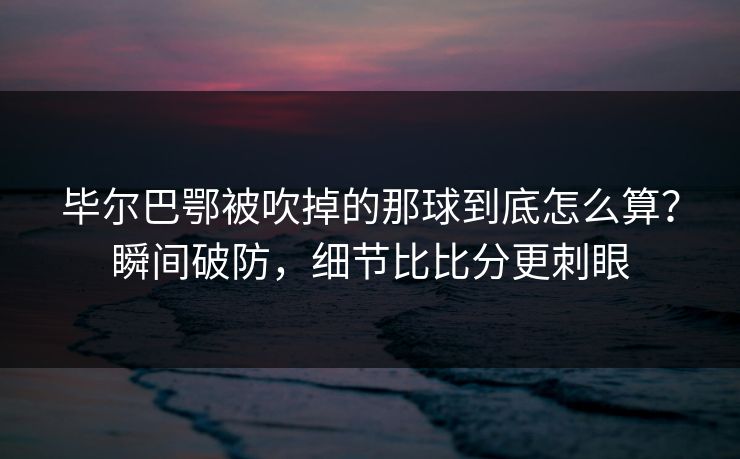 毕尔巴鄂被吹掉的那球到底怎么算?瞬间破防,细节比比分更刺眼