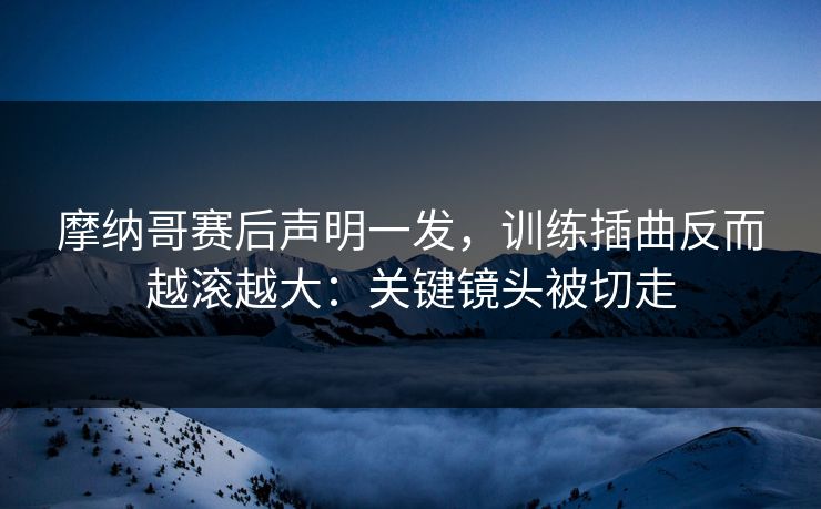 摩纳哥赛后声明一发,训练插曲反而越滚越大:关键镜头被切走