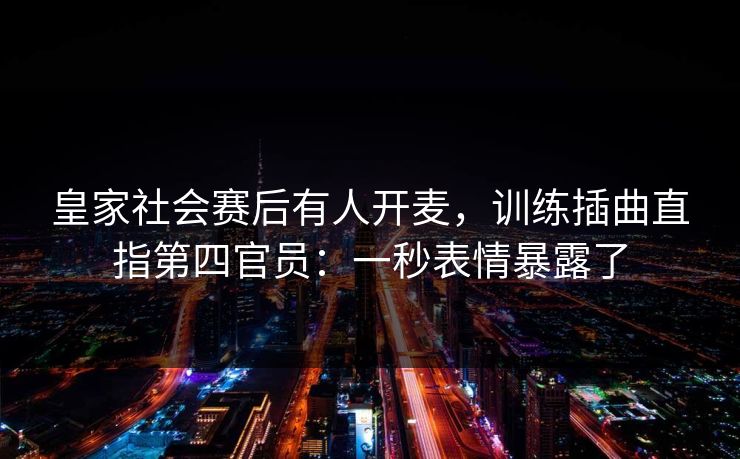 皇家社会赛后有人开麦,训练插曲直指第四官员:一秒表情暴露了